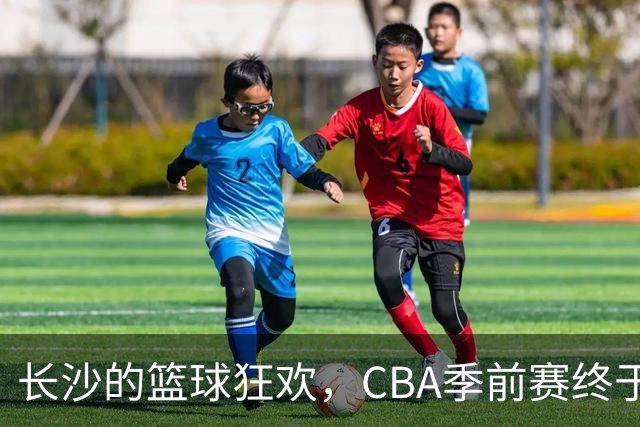 长沙的篮球狂欢，CBA季前赛终于来啦！